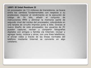    1997: El Intel Pentium II
    Un procesador de 7,5 millones de transistores, se busca
    entre los cambios fundamentales con respecto a su
    predecesor, mejorar el rendimiento en la ejecución de
    código    de   16    bits,  añadir   el   conjunto    de
    instrucciones MMX y eliminar la memoria caché de
    segundo nivel del núcleo del procesador, colocándola en
    una tarjeta de circuito impreso junto a éste. Gracias al
    nuevo diseño de este procesador, los usuarios de PC
    pueden capturar, revisar y compartir fotografías
    digitales con amigos y familia vía Internet; revisar y
    agregar texto, música y otros; con una línea telefónica;
    el enviar vídeo a través de las líneas normales del
    teléfono mediante Internet se convierte en algo
    cotidiano.
 