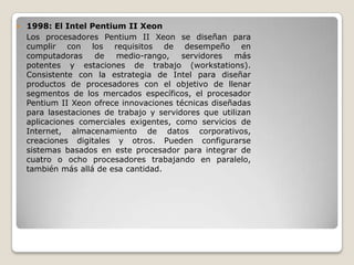    1998: El Intel Pentium II Xeon
    Los procesadores Pentium II Xeon se diseñan para
    cumplir con los requisitos de desempeño en
    computadoras     de   medio-rango,    servidores   más
    potentes y estaciones de trabajo (workstations).
    Consistente con la estrategia de Intel para diseñar
    productos de procesadores con el objetivo de llenar
    segmentos de los mercados específicos, el procesador
    Pentium II Xeon ofrece innovaciones técnicas diseñadas
    para lasestaciones de trabajo y servidores que utilizan
    aplicaciones comerciales exigentes, como servicios de
    Internet, almacenamiento de datos corporativos,
    creaciones digitales y otros. Pueden configurarse
    sistemas basados en este procesador para integrar de
    cuatro o ocho procesadores trabajando en paralelo,
    también más allá de esa cantidad.
 