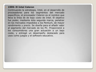    1999: El Intel Celeron
    Continuando la estrategia, Intel, en el desarrollo de
    procesadores para los segmentos del mercado
    específicos, el procesador Celeron es el nombre que
    lleva la línea de de bajo costo de Intel. El objetivo
    fue poder, mediante ésta segunda marca, penetrar
    en los mercados impedidos a los Pentium, de mayor
    rendimiento y precio. Se diseña para el añadir valor
    al segmento del mercado de los PC. Proporcionó a
    los consumidores una gran actuación a un bajo
    coste, y entregó un desempeño destacado para
    usos como juegos y el software educativo.
 