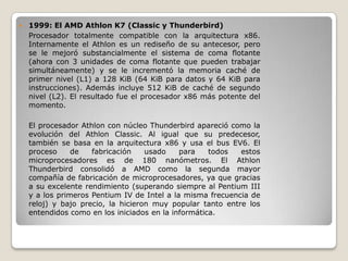    1999: El AMD Athlon K7 (Classic y Thunderbird)
    Procesador totalmente compatible con la arquitectura x86.
    Internamente el Athlon es un rediseño de su antecesor, pero
    se le mejoró substancialmente el sistema de coma flotante
    (ahora con 3 unidades de coma flotante que pueden trabajar
    simultáneamente) y se le incrementó la memoria caché de
    primer nivel (L1) a 128 KiB (64 KiB para datos y 64 KiB para
    instrucciones). Además incluye 512 KiB de caché de segundo
    nivel (L2). El resultado fue el procesador x86 más potente del
    momento.

    El procesador Athlon con núcleo Thunderbird apareció como la
    evolución del Athlon Classic. Al igual que su predecesor,
    también se basa en la arquitectura x86 y usa el bus EV6. El
    proceso     de   fabricación    usado    para    todos  estos
    microprocesadores es de 180 nanómetros. El Athlon
    Thunderbird consolidó a AMD como la segunda mayor
    compañía de fabricación de microprocesadores, ya que gracias
    a su excelente rendimiento (superando siempre al Pentium III
    y a los primeros Pentium IV de Intel a la misma frecuencia de
    reloj) y bajo precio, la hicieron muy popular tanto entre los
    entendidos como en los iniciados en la informática.
 