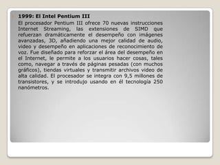    1999: El Intel Pentium III
    El procesador Pentium III ofrece 70 nuevas instrucciones
    Internet Streaming, las extensiones de SIMD que
    refuerzan dramáticamente el desempeño con imágenes
    avanzadas, 3D, añadiendo una mejor calidad de audio,
    video y desempeño en aplicaciones de reconocimiento de
    voz. Fue diseñado para reforzar el área del desempeño en
    el Internet, le permite a los usuarios hacer cosas, tales
    como, navegar a través de páginas pesadas (con muchos
    gráficos), tiendas virtuales y transmitir archivos video de
    alta calidad. El procesador se integra con 9,5 millones de
    transistores, y se introdujo usando en él tecnología 250
    nanómetros.
 