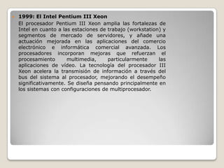    1999: El Intel Pentium III Xeon
    El procesador Pentium III Xeon amplia las fortalezas de
    Intel en cuanto a las estaciones de trabajo (workstation) y
    segmentos de mercado de servidores, y añade una
    actuación mejorada en las aplicaciones del comercio
    electrónico e informática comercial avanzada. Los
    procesadores incorporan mejoras que refuerzan el
    procesamiento       multimedia,     particularmente     las
    aplicaciones de vídeo. La tecnología del procesador III
    Xeon acelera la transmisión de información a través del
    bus del sistema al procesador, mejorando el desempeño
    significativamente. Se diseña pensando principalmente en
    los sistemas con configuraciones de multiprocesador.
 