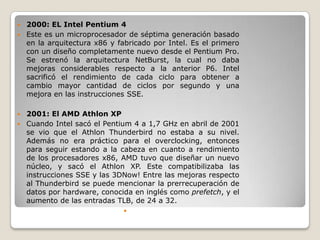  2000: EL Intel Pentium 4
 Este es un microprocesador de séptima generación basado
  en la arquitectura x86 y fabricado por Intel. Es el primero
  con un diseño completamente nuevo desde el Pentium Pro.
  Se estrenó la arquitectura NetBurst, la cual no daba
  mejoras considerables respecto a la anterior P6. Intel
  sacrificó el rendimiento de cada ciclo para obtener a
  cambio mayor cantidad de ciclos por segundo y una
  mejora en las instrucciones SSE.

 2001: El AMD Athlon XP
 Cuando Intel sacó el Pentium 4 a 1,7 GHz en abril de 2001
  se vio que el Athlon Thunderbird no estaba a su nivel.
  Además no era práctico para el overclocking, entonces
  para seguir estando a la cabeza en cuanto a rendimiento
  de los procesadores x86, AMD tuvo que diseñar un nuevo
  núcleo, y sacó el Athlon XP. Este compatibilizaba las
  instrucciones SSE y las 3DNow! Entre las mejoras respecto
  al Thunderbird se puede mencionar la prerrecuperación de
  datos por hardware, conocida en inglés como prefetch, y el
  aumento de las entradas TLB, de 24 a 32.
                             
 