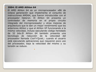  2004: El AMD Athlon 64
 El AMD Athlon 64 es un microprocesador x86 de
  octava generación que implementa el conjunto de
  instrucciones AMD64, que fueron introducidas con el
  procesador Opteron. El Athlon 64 presenta un
  controlador de memoria en el propio circuito
  integrado del microprocesador y otras mejoras de
  arquitectura que le dan un mejor rendimiento que los
  anteriores Athlon y que el Athlon XP funcionando a la
  misma velocidad, incluso ejecutando código heredado
  de 32 bits.El Athlon 64 también presenta una
  tecnología de reducción de la velocidad del
  procesador llamada Cool'n'Quiet,: cuando el usuario
  está ejecutando aplicaciones que requieren poco uso
  del procesador, baja la velocidad del mismo y su
  tensión se reduce.
                          
 