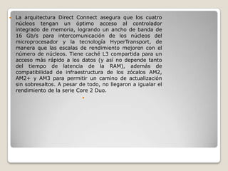    La arquitectura Direct Connect asegura que los cuatro
    núcleos tengan un óptimo acceso al controlador
    integrado de memoria, logrando un ancho de banda de
    16 Gb/s para intercomunicación de los núcleos del
    microprocesador y la tecnología HyperTransport, de
    manera que las escalas de rendimiento mejoren con el
    número de núcleos. Tiene caché L3 compartida para un
    acceso más rápido a los datos (y así no depende tanto
    del tiempo de latencia de la RAM), además de
    compatibilidad de infraestructura de los zócalos AM2,
    AM2+ y AM3 para permitir un camino de actualización
    sin sobresaltos. A pesar de todo, no llegaron a igualar el
    rendimiento de la serie Core 2 Duo.
                              
 