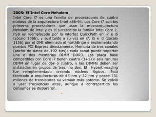  2008: El Intel Core Nehalem
 Intel Core i7 es una familia de procesadores de cuatro
  núcleos de la arquitectura Intel x86-64. Los Core i7 son los
  primeros procesadores que usan la microarquitectura
  Nehalem de Intel y es el sucesor de la familia Intel Core 2.
  FSB es reemplazado por la interfaz QuickPath en i7 e i5
  (zócalo 1366), y sustituido a su vez en i7, i5 e i3 (zócalo
  1156) por el DMI eliminado el northBrige e implementando
  puertos PCI Express directamente. Memoria de tres canales
  (ancho de datos de 192 bits): cada canal puede soportar
  una o dos memorias DIMM DDR3. Las placa base
  compatibles con Core i7 tienen cuatro (3+1) o seis ranuras
  DIMM en lugar de dos o cuatro, y las DIMMs deben ser
  instaladas en grupos de tres, no dos. El Hyperthreading
  fue reimplementado creando núcleos lógicos. Está
  fabricado a arquitecturas de 45 nm y 32 nm y posee 731
  millones de transistores su versión más potente. Se volvió
  a usar frecuencias altas, aunque a contrapartida los
  consumos se dispararon.
                             
 