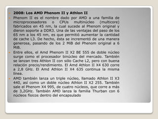  2008: Los AMD Phenom II y Athlon II
 Phenom II es el nombre dado por AMD a una familia de
  microprocesadores      o   CPUs   multinúcleo   (multicore)
  fabricados en 45 nm, la cual sucede al Phenom original y
  dieron soporte a DDR3. Una de las ventajas del paso de los
  65 nm a los 45 nm, es que permitió aumentar la cantidad
  de cache L3. De hecho, ésta se incrementó de una manera
  generosa, pasando de los 2 MiB del Phenom original a 6
  MiB.
 Entre ellos, el Amd Phenom II X2 BE 555 de doble núcleo
  surge como el procesador binúcleo del mercado. También
  se lanzan tres Athlon II con sólo Cache L2, pero con buena
  relación precio/rendimiento. El Amd Athlon II X4 630 corre
  a 2,8 GHz. El Amd Athlon II X4 635 continua la misma
  línea.
 AMD también lanza un triple núcleo, llamado Athlon II X3
  440, así como un doble núcleo Athlon II X2 255. También
  sale el Phenom X4 995, de cuatro núcleos, que corre a más
  de 3,2GHz. También AMD lanza la familia Thurban con 6
  núcleos físicos dentro del encapsulado
 