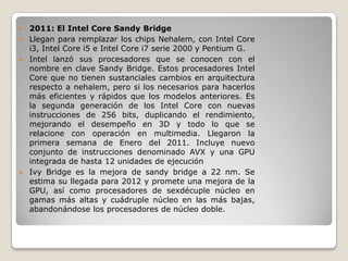  2011: El Intel Core Sandy Bridge
 Llegan para remplazar los chips Nehalem, con Intel Core
  i3, Intel Core i5 e Intel Core i7 serie 2000 y Pentium G.
 Intel lanzó sus procesadores que se conocen con el
  nombre en clave Sandy Bridge. Estos procesadores Intel
  Core que no tienen sustanciales cambios en arquitectura
  respecto a nehalem, pero si los necesarios para hacerlos
  más eficientes y rápidos que los modelos anteriores. Es
  la segunda generación de los Intel Core con nuevas
  instrucciones de 256 bits, duplicando el rendimiento,
  mejorando el desempeño en 3D y todo lo que se
  relacione con operación en multimedia. Llegaron la
  primera semana de Enero del 2011. Incluye nuevo
  conjunto de instrucciones denominado AVX y una GPU
  integrada de hasta 12 unidades de ejecución
 Ivy Bridge es la mejora de sandy bridge a 22 nm. Se
  estima su llegada para 2012 y promete una mejora de la
  GPU, así como procesadores de sexdécuple núcleo en
  gamas más altas y cuádruple núcleo en las más bajas,
  abandonándose los procesadores de núcleo doble.
 