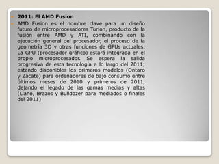  2011: El AMD Fusion
 AMD Fusion es el nombre clave para un diseño
  futuro de microprocesadores Turion, producto de la
  fusión entre AMD y ATI, combinando con la
  ejecución general del procesador, el proceso de la
  geometría 3D y otras funciones de GPUs actuales.
  La GPU (procesador gráfico) estará integrada en el
  propio microprocesador. Se espera la salida
  progresiva de esta tecnología a lo largo del 2011;
  estando disponibles los primeros modelos (Ontaro
  y Zacate) para ordenadores de bajo consumo entre
  últimos meses de 2010 y primeros de 2011,
  dejando el legado de las gamas medias y altas
  (Llano, Brazos y Bulldozer para mediados o finales
  del 2011)
 