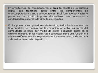    En arquitectura de computadores, el bus (o canal) es un sistema
    digital que transfiere datos entre los componentes de
    una computadora o entre computadoras. Está formado por cables o
    pistas en un circuito impreso, dispositivos como resistores y
    condensadores además de circuitos integrados.

   En los primeros computadores electrónicos, todos los buses eran de
    tipo paralelo, de manera que la comunicación entre las partes del
    computador se hacía por medio de cintas o muchas pistas en el
    circuito impreso, en los cuales cada conductor tiene una función fija
    y la conexión es sencilla requiriendo únicamente puertos de entrada
    y de salida para cada dispositivo.
 