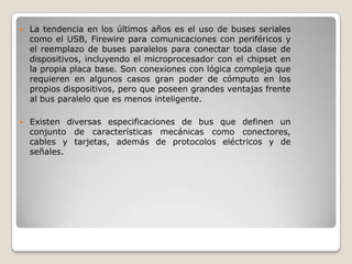    La tendencia en los últimos años es el uso de buses seriales
    como el USB, Firewire para comunicaciones con periféricos y
    el reemplazo de buses paralelos para conectar toda clase de
    dispositivos, incluyendo el microprocesador con el chipset en
    la propia placa base. Son conexiones con lógica compleja que
    requieren en algunos casos gran poder de cómputo en los
    propios dispositivos, pero que poseen grandes ventajas frente
    al bus paralelo que es menos inteligente.

   Existen diversas especificaciones de bus que definen un
    conjunto de características mecánicas como conectores,
    cables y tarjetas, además de protocolos eléctricos y de
    señales.
 