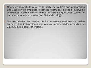    (Clock en inglés). El reloj es la parte de la CPU que proporciona
    una sucesión de impulsos eléctricos (llamados ciclos) a intervalos
    constantes. Cada sucesión marca el instante que debe comenzar
    un paso de una instrucción (Ver Señal de reloj).

   Las frecuencias de relojes de los microprocesadores se miden
    en hertz. Las instrucciones que realiza un procesador necesitan de
    2 a 206 ciclos para concretarse.
 