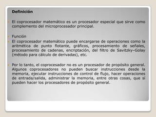 Definición

   El coprocesador matemático es un procesador especial que sirve como
    complemento del microprocesador principal.

   Función
   El coprocesador matemático puede encargarse de operaciones como la
    aritmética de punto flotante, gráficos, procesamiento de señales,
    procesamiento de cadenas, encriptación, del filtro de Savitzky–Golay
    (método para cálculo de derivadas), etc.

   Por lo tanto, el coprocesador no es un procesador de propósito general.
    Algunos coprocesadores no pueden buscar instrucciones desde la
    memoria, ejecutar instrucciones de control de flujo, hacer operaciones
    de entrada/salida, administrar la memoria, entre otras cosas, que sí
    pueden hacer los procesadores de propósito general.
 