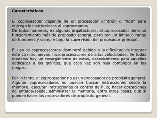 Características

   El coprocesador depende de un procesador anfitrión o "host" para
    entregarle instrucciones al coprocesador.
   De todas maneras, en algunas arquitecturas, el coprocesador tiene un
    funcionamiento más de propósito general, pero con un limitado rango
    de funciones y siempre bajo la supervisión del procesador principal.

   El uso de coprocesadores disminuyó debido a la dificultad de integrar
    este con los nuevos microprocesadores de altas velocidades. De todas
    maneras hay un resurgimiento de estos, especialmente para aquellos
    dedicados a los gráficos, que cada vez son más complejos en los
    juegos.

   Por lo tanto, el coprocesador no es un procesador de propósito general.
    Algunos coprocesadores no pueden buscar instrucciones desde la
    memoria, ejecutar instrucciones de control de flujo, hacer operaciones
    de entrada/salida, administrar la memoria, entre otras cosas, que sí
    pueden hacer los procesadores de propósito general.
 
