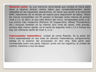    Memoria cache: es una memoria ultrarrápida que emplea el micro para
    tener a alcance directo ciertos datos que «predeciblemente» serán
    utilizados en las siguientes operaciones, sin tener que acudir a la memoria
    RAM, reduciendo así el tiempo de espera para adquisición de datos. Todos
    los micros compatibles con PC poseen la llamada cache interna de primer
    nivel o L1; es decir, la que está dentro del micro, encapsulada junto a él.
    Los micros más modernos (Pentium III Coppermine, Athlon Thunderbird,
    etc.) incluyen también en su interior otro nivel de caché, más grande,
    aunque algo menos rápida, es la caché de segundo nivel o L2 e incluso los
    hay con memoria caché de nivel 3, o L3.

   Coprocesador matemático: unidad de coma flotante. Es la parte del
    micro especializada en esa clase de cálculos matemáticos, antiguamente
    estaba en el exterior del procesador en otro chip. Esta parte esta
    considerada como una parte «lógica» junto con los registros, la unidad de
    control, memoria y bus de datos.
 