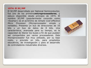    1974: El SC/MP
    El SC/MP desarrollado por National Semiconductor,
    fue uno de los primerosmicroprocesadores, y
    estuvo disponible desde principio de 1974. El
    nombre SC/MP (popularmente conocido como
    «Scamp») es el acrónimo de Simple Cost-effective
    Micro Processor (Microprocesador simple y
    rentable). Presenta un bus de direcciones de 16
    bits y un bus de datos de 8 bits. Una
    característica, avanzada para su tiempo, es la
    capacidad de liberar los buses a fin de que puedan
    ser compartidos por varios procesadores. Este
    microprocesador fue muy utilizado, por su bajo
    costo, y provisto en kits, para propósitos
    educativos, de investigación y para el desarrollo
    de controladores industriales diversos.
 