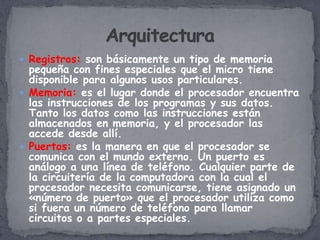  Registros: son básicamente un tipo de memoria
  pequeña con fines especiales que el micro tiene
  disponible para algunos usos particulares.
 Memoria: es el lugar donde el procesador encuentra
  las instrucciones de los programas y sus datos.
  Tanto los datos como las instrucciones están
  almacenados en memoria, y el procesador las
  accede desde allí.
 Puertos: es la manera en que el procesador se
  comunica con el mundo externo. Un puerto es
  análogo a una línea de teléfono. Cualquier parte de
  la circuitería de la computadora con la cual el
  procesador necesita comunicarse, tiene asignado un
  «número de puerto» que el procesador utiliza como
  si fuera un número de teléfono para llamar
  circuitos o a partes especiales.
 
