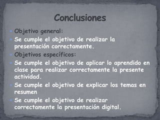  Objetivo general:
 Se cumple el objetivo de realizar la
    presentación correctamente.
   Objetivos específicos:
   Se cumple el objetivo de aplicar lo aprendido en
    clase para realizar correctamente la presente
    actividad.
   Se cumple el objetivo de explicar los temas en
    resumen
   Se cumple el objetivo de realizar
    correctamente la presentación digital.
 