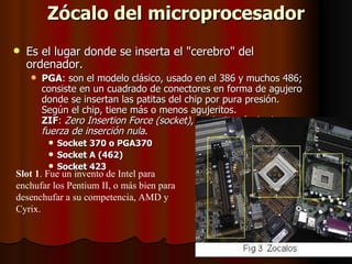 Zócalo del microprocesador
   Es el lugar donde se inserta el "cerebro" del
    ordenador.
       PGA: son el modelo clásico, usado en el 386 y muchos 486;
        consiste en un cuadrado de conectores en forma de agujero
        donde se insertan las patitas del chip por pura presión.
        Según el chip, tiene más o menos agujeritos.
        ZIF: Zero Insertion Force (socket), es decir, zócalo de
        fuerza de inserción nula.
          Socket 370 o PGA370
          Socket A (462)
          Socket 423
Slot 1. Fue un invento de Intel para
enchufar los Pentium II, o más bien para
desenchufar a su competencia, AMD y
Cyrix.
 