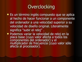 Overclocking
   Es un término inglés compuesto que se aplica
    al hecho de hacer funcionar a un componente
    del ordenador a una velocidad superior a su
    velocidad de diseño original. Literalmente
    significa "subir el reloj" .
   Podemos variar la velocidad de reloj en la
    placa base (cuyo valor afecta a todos los
    componentes del ordenador) y el
    multiplicador de frecuencia (cuyo valor sólo
    afecta al procesador).
 