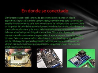 En donde se conectado
El microprocesador está conectado generalmente mediante un zócalo
específico a la placa base de la computadora; normalmente para su correcto y
estable funcionamiento, se le adosa un sistema de refrigeración, que consta de
un disipador de calor fabricado en algún material de alta conductividad térmica,
como cobre o aluminio, y de uno o más ventiladores que remueven el exceso
del calor absorbido por el disipador; entre éste último y la cápsula del
microprocesador suele colocarse pasta térmica para mejorar la conductividad
térmica. Existen otros métodos más eficaces, como la refrigeración líquida o el
uso de células peltier para refrigeración extrema, aunque estas técnicas se
utilizan casi exclusivamente para aplicaciones especiales, tales como en las
prácticas de overclocking.
 