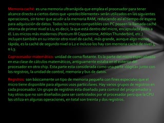 Memoria caché: es una memoria ultrarrápida que emplea el procesador para tener
alcance directo a ciertos datos que «predeciblemente» serán utilizados en las siguientes
operaciones, sin tener que acudir a la memoria RAM, reduciendo así el tiempo de espera
para adquisición de datos. Todos los micros compatibles con PC poseen la llamada caché
interna de primer nivel o L1; es decir, la que está dentro del micro, encapsulada junto a
él. Los micros más modernos (Pentium III Coppermine, Athlon Thunderbird, etc.)
incluyen también en su interior otro nivel de caché, más grande, aunque algo menos
rápida, es la caché de segundo nivel o L2 e incluso los hay con memoria caché de nivel 3,
o L3.
Coprocesador matemático: unidad de coma flotante. Es la parte del micro especializada
en esa clase de cálculos matemáticos, antiguamente estaba en el exterior del
procesador en otro chip. Esta parte esta considerada como una parte «lógica» junto con
los registros, la unidad de control, memoria y bus de datos.
Registros: son básicamente un tipo de memoria pequeña con fines especiales que el
micro tiene disponible para algunos usos particulares. Hay varios grupos de registros en
cada procesador. Un grupo de registros esta diseñado para control del programador y
hay otros que no son diseñados para ser controlados por el procesador pero que la CPU
los utiliza en algunas operaciones, en total son treinta y dos registros.
 