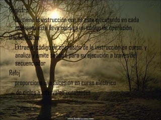 Registro Contiene la instrucción que se esta ejecutando en cada momento esta lleva consigo un código de operación Decodificador Extrae el código de operación de la instrucción en curso, y analiza y emite señales para su ejecución a través del secuenciador Reloj proporciona una sucesión en curso eléctrico de ciclos a intervalos constantes