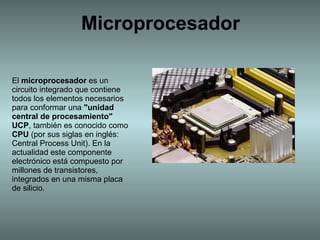 Microprocesador El  microprocesador  es un circuito integrado que contiene todos los elementos necesarios para conformar una  &quot;unidad central de procesamiento&quot;   UCP , también es conocido como  CPU  (por sus siglas en inglés: Central Process Unit). En la actualidad este componente electrónico está compuesto por millones de transistores, integrados en una misma placa de silicio. 