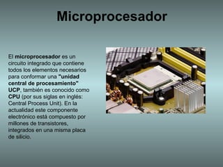 Microprocesador El  microprocesador  es un circuito integrado que contiene todos los elementos necesarios para conformar una  &quot;unidad central de procesamiento&quot;   UCP , también es conocido como  CPU  (por sus siglas en inglés: Central Process Unit). En la actualidad este componente electrónico está compuesto por millones de transistores, integrados en una misma placa de silicio. 