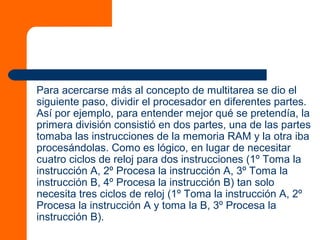 Para acercarse más al concepto de multitarea se dio el
siguiente paso, dividir el procesador en diferentes partes.
Así por ejemplo, para entender mejor qué se pretendía, la
primera división consistió en dos partes, una de las partes
tomaba las instrucciones de la memoria RAM y la otra iba
procesándolas. Como es lógico, en lugar de necesitar
cuatro ciclos de reloj para dos instrucciones (1º Toma la
instrucción A, 2º Procesa la instrucción A, 3º Toma la
instrucción B, 4º Procesa la instrucción B) tan solo
necesita tres ciclos de reloj (1º Toma la instrucción A, 2º
Procesa la instrucción A y toma la B, 3º Procesa la
instrucción B).
 
