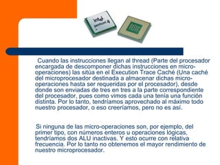 Cuando las instrucciones llegan al thread (Parte del procesador
encargada de descomponer dichas instrucciones en micro-
operaciones) las sitúa en el Execution Trace Caché (Una caché
del microprocesador destinada a almacenar dichas micro-
operaciones hasta ser requeridas por el procesador), desde
donde son enviadas de tres en tres a la parte correspondiente
del procesador, pues como vimos cada una tenía una función
distinta. Por lo tanto, tendríamos aprovechado al máximo todo
nuestro procesador, o eso creeríamos, pero no es así.
Si ninguna de las micro-operaciones son, por ejemplo, del
primer tipo, con números enteros u operaciones lógicas,
tendríamos dos ALU inactivas. Y esto ocurre con relativa
frecuencia. Por lo tanto no obtenemos el mayor rendimiento de
nuestro microprocesador.
 