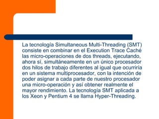 La tecnología Simultaneous Multi-Threading (SMT)
consiste en combinar en el Execution Trace Caché
las micro-operaciones de dos threads, ejecutando,
ahora sí, simultáneamente en un único procesador
dos hilos de trabajo diferentes al igual que ocurriría
en un sistema multiprocesador, con la intención de
poder asignar a cada parte de nuestro procesador
una micro-operación y así obtener realmente el
mayor rendimiento. La tecnología SMT aplicada a
los Xeon y Pentium 4 se llama Hyper-Threading.
 