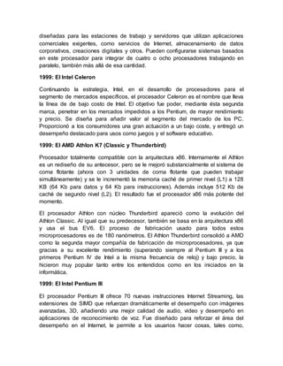 diseñadas para las estaciones de trabajo y servidores que utilizan aplicaciones 
comerciales exigentes, como servicios de Internet, almacenamiento de datos 
corporativos, creaciones digitales y otros. Pueden configurarse sistemas basados 
en este procesador para integrar de cuatro o ocho procesadores trabajando en 
paralelo, también más allá de esa cantidad. 
1999: El Intel Celeron 
Continuando la estrategia, Intel, en el desarrollo de procesadores para el 
segmento de mercados específicos, el procesador Celeron es el nombre que lleva 
la línea de de bajo costo de Intel. El objetivo fue poder, mediante ésta segunda 
marca, penetrar en los mercados impedidos a los Pentium, de mayor rendimiento 
y precio. Se diseña para añadir valor al segmento del mercado de los PC. 
Proporcionó a los consumidores una gran actuación a un bajo coste, y entregó un 
desempeño destacado para usos como juegos y el software educativo. 
1999: El AMD Athlon K7 (Classic y Thunderbird) 
Procesador totalmente compatible con la arquitectura x86. Internamente el Athlon 
es un rediseño de su antecesor, pero se le mejoró substancialmente el sistema de 
coma flotante (ahora con 3 unidades de coma flotante que pueden trabajar 
simultáneamente) y se le incrementó la memoria caché de primer nivel (L1) a 128 
KB (64 Kb para datos y 64 Kb para instrucciones). Además incluye 512 Kb de 
caché de segundo nivel (L2). El resultado fue el procesador x86 más potente del 
momento. 
El procesador Athlon con núcleo Thunderbird apareció como la evolución del 
Athlon Classic. Al igual que su predecesor, también se basa en la arquitectura x86 
y usa el bus EV6. El proceso de fabricación usado para todos estos 
microprocesadores es de 180 nanómetros. El Athlon Thunderbird consolidó a AMD 
como la segunda mayor compañía de fabricación de microprocesadores, ya que 
gracias a su excelente rendimiento (superando siempre al Pentium III y a los 
primeros Pentium IV de Intel a la misma frecuencia de reloj) y bajo precio, la 
hicieron muy popular tanto entre los entendidos como en los iniciados en la 
informática. 
1999: El Intel Pentium III 
El procesador Pentium III ofrece 70 nuevas instrucciones Internet Streaming, las 
extensiones de SIMD que refuerzan dramáticamente el desempeño con imágenes 
avanzadas, 3D, añadiendo una mejor calidad de audio, video y desempeño en 
aplicaciones de reconocimiento de voz. Fue diseñado para reforzar el área del 
desempeño en el Internet, le permite a los usuarios hacer cosas, tales como, 
 