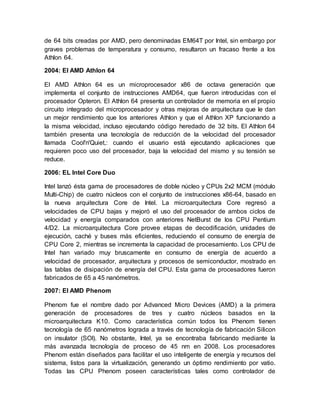 de 64 bits creadas por AMD, pero denominadas EM64T por Intel, sin embargo por 
graves problemas de temperatura y consumo, resultaron un fracaso frente a los 
Athlon 64. 
2004: El AMD Athlon 64 
El AMD Athlon 64 es un microprocesador x86 de octava generación que 
implementa el conjunto de instrucciones AMD64, que fueron introducidas con el 
procesador Opteron. El Athlon 64 presenta un controlador de memoria en el propio 
circuito integrado del microprocesador y otras mejoras de arquitectura que le dan 
un mejor rendimiento que los anteriores Athlon y que el Athlon XP funcionando a 
la misma velocidad, incluso ejecutando código heredado de 32 bits. El Athlon 64 
también presenta una tecnología de reducción de la velocidad del procesador 
llamada Cool'n'Quiet,: cuando el usuario está ejecutando aplicaciones que 
requieren poco uso del procesador, baja la velocidad del mismo y su tensión se 
reduce. 
2006: EL Intel Core Duo 
Intel lanzó ésta gama de procesadores de doble núcleo y CPUs 2x2 MCM (módulo 
Multi-Chip) de cuatro núcleos con el conjunto de instrucciones x86-64, basado en 
la nueva arquitectura Core de Intel. La microarquitectura Core regresó a 
velocidades de CPU bajas y mejoró el uso del procesador de ambos ciclos de 
velocidad y energía comparados con anteriores NetBurst de los CPU Pentium 
4/D2. La microarquitectura Core provee etapas de decodificación, unidades de 
ejecución, caché y buses más eficientes, reduciendo el consumo de energía de 
CPU Core 2, mientras se incrementa la capacidad de procesamiento. Los CPU de 
Intel han variado muy bruscamente en consumo de energía de acuerdo a 
velocidad de procesador, arquitectura y procesos de semiconductor, mostrado en 
las tablas de disipación de energía del CPU. Esta gama de procesadores fueron 
fabricados de 65 a 45 nanómetros. 
2007: El AMD Phenom 
Phenom fue el nombre dado por Advanced Micro Devices (AMD) a la primera 
generación de procesadores de tres y cuatro núcleos basados en la 
microarquitectura K10. Como característica común todos los Phenom tienen 
tecnología de 65 nanómetros lograda a través de tecnología de fabricación Silicon 
on insulator (SOI). No obstante, Intel, ya se encontraba fabricando mediante la 
más avanzada tecnología de proceso de 45 nm en 2008. Los procesadores 
Phenom están diseñados para facilitar el uso inteligente de energía y recursos del 
sistema, listos para la virtualización, generando un óptimo rendimiento por vatio. 
Todas las CPU Phenom poseen características tales como controlador de 
 