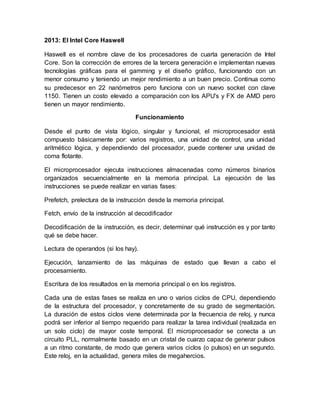 2013: El Intel Core Haswell 
Haswell es el nombre clave de los procesadores de cuarta generación de Intel 
Core. Son la corrección de errores de la tercera generación e implementan nuevas 
tecnologías gráficas para el gamming y el diseño gráfico, funcionando con un 
menor consumo y teniendo un mejor rendimiento a un buen precio. Continua como 
su predecesor en 22 nanómetros pero funciona con un nuevo socket con clave 
1150. Tienen un costo elevado a comparación con los APU's y FX de AMD pero 
tienen un mayor rendimiento. 
Funcionamiento 
Desde el punto de vista lógico, singular y funcional, el microprocesador está 
compuesto básicamente por: varios registros, una unidad de control, una unidad 
aritmético lógica, y dependiendo del procesador, puede contener una unidad de 
coma flotante. 
El microprocesador ejecuta instrucciones almacenadas como números binarios 
organizados secuencialmente en la memoria principal. La ejecución de las 
instrucciones se puede realizar en varias fases: 
Prefetch, prelectura de la instrucción desde la memoria principal. 
Fetch, envío de la instrucción al decodificador 
Decodificación de la instrucción, es decir, determinar qué instrucción es y por tanto 
qué se debe hacer. 
Lectura de operandos (si los hay). 
Ejecución, lanzamiento de las máquinas de estado que llevan a cabo el 
procesamiento. 
Escritura de los resultados en la memoria principal o en los registros. 
Cada una de estas fases se realiza en uno o varios ciclos de CPU, dependiendo 
de la estructura del procesador, y concretamente de su grado de segmentación. 
La duración de estos ciclos viene determinada por la frecuencia de reloj, y nunca 
podrá ser inferior al tiempo requerido para realizar la tarea individual (realizada en 
un solo ciclo) de mayor coste temporal. El microprocesador se conecta a un 
circuito PLL, normalmente basado en un cristal de cuarzo capaz de generar pulsos 
a un ritmo constante, de modo que genera varios ciclos (o pulsos) en un segundo. 
Este reloj, en la actualidad, genera miles de megahercios. 
 