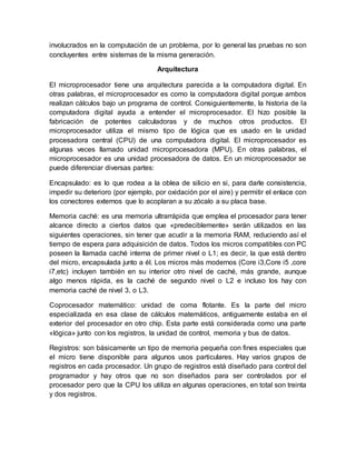 involucrados en la computación de un problema, por lo general las pruebas no son 
concluyentes entre sistemas de la misma generación. 
Arquitectura 
El microprocesador tiene una arquitectura parecida a la computadora digital. En 
otras palabras, el microprocesador es como la computadora digital porque ambos 
realizan cálculos bajo un programa de control. Consiguientemente, la historia de la 
computadora digital ayuda a entender el microprocesador. El hizo posible la 
fabricación de potentes calculadoras y de muchos otros productos. El 
microprocesador utiliza el mismo tipo de lógica que es usado en la unidad 
procesadora central (CPU) de una computadora digital. El microprocesador es 
algunas veces llamado unidad microprocesadora (MPU). En otras palabras, el 
microprocesador es una unidad procesadora de datos. En un microprocesador se 
puede diferenciar diversas partes: 
Encapsulado: es lo que rodea a la oblea de silicio en si, para darle consistencia, 
impedir su deterioro (por ejemplo, por oxidación por el aire) y permitir el enlace con 
los conectores externos que lo acoplaran a su zócalo a su placa base. 
Memoria caché: es una memoria ultrarrápida que emplea el procesador para tener 
alcance directo a ciertos datos que «predeciblemente» serán utilizados en las 
siguientes operaciones, sin tener que acudir a la memoria RAM, reduciendo así el 
tiempo de espera para adquisición de datos. Todos los micros compatibles con PC 
poseen la llamada caché interna de primer nivel o L1; es decir, la que está dentro 
del micro, encapsulada junto a él. Los micros más modernos (Core i3,Core i5 ,core 
i7,etc) incluyen también en su interior otro nivel de caché, más grande, aunque 
algo menos rápida, es la caché de segundo nivel o L2 e incluso los hay con 
memoria caché de nivel 3, o L3. 
Coprocesador matemático: unidad de coma flotante. Es la parte del micro 
especializada en esa clase de cálculos matemáticos, antiguamente estaba en el 
exterior del procesador en otro chip. Esta parte está considerada como una parte 
«lógica» junto con los registros, la unidad de control, memoria y bus de datos. 
Registros: son básicamente un tipo de memoria pequeña con fines especiales que 
el micro tiene disponible para algunos usos particulares. Hay varios grupos de 
registros en cada procesador. Un grupo de registros está diseñado para control del 
programador y hay otros que no son diseñados para ser controlados por el 
procesador pero que la CPU los utiliza en algunas operaciones, en total son treinta 
y dos registros. 
 