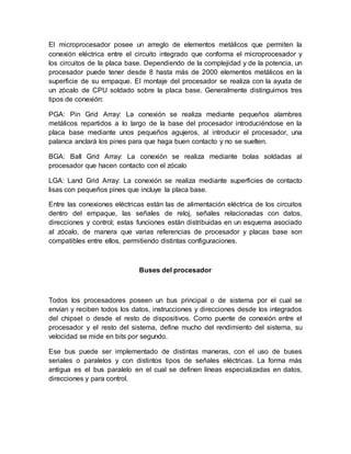 El microprocesador posee un arreglo de elementos metálicos que permiten la 
conexión eléctrica entre el circuito integrado que conforma el microprocesador y 
los circuitos de la placa base. Dependiendo de la complejidad y de la potencia, un 
procesador puede tener desde 8 hasta más de 2000 elementos metálicos en la 
superficie de su empaque. El montaje del procesador se realiza con la ayuda de 
un zócalo de CPU soldado sobre la placa base. Generalmente distinguimos tres 
tipos de conexión: 
PGA: Pin Grid Array: La conexión se realiza mediante pequeños alambres 
metálicos repartidos a lo largo de la base del procesador introduciéndose en la 
placa base mediante unos pequeños agujeros, al introducir el procesador, una 
palanca anclará los pines para que haga buen contacto y no se suelten. 
BGA: Ball Grid Array: La conexión se realiza mediante bolas soldadas al 
procesador que hacen contacto con el zócalo 
LGA: Land Grid Array: La conexión se realiza mediante superficies de contacto 
lisas con pequeños pines que incluye la placa base. 
Entre las conexiones eléctricas están las de alimentación eléctrica de los circuitos 
dentro del empaque, las señales de reloj, señales relacionadas con datos, 
direcciones y control; estas funciones están distribuidas en un esquema asociado 
al zócalo, de manera que varias referencias de procesador y placas base son 
compatibles entre ellos, permitiendo distintas configuraciones. 
Buses del procesador 
Todos los procesadores poseen un bus principal o de sistema por el cual se 
envían y reciben todos los datos, instrucciones y direcciones desde los integrados 
del chipset o desde el resto de dispositivos. Como puente de conexión entre el 
procesador y el resto del sistema, define mucho del rendimiento del sistema, su 
velocidad se mide en bits por segundo. 
Ese bus puede ser implementado de distintas maneras, con el uso de buses 
seriales o paralelos y con distintos tipos de señales eléctricas. La forma más 
antigua es el bus paralelo en el cual se definen líneas especializadas en datos, 
direcciones y para control. 
 