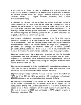 A principios de la década de 1960, el estado de arte en la construcción de 
computadoras de estado sólido sufrió un notable avance; surgieron las tecnologías 
en circuitos digitales como: RTL (Lógica Transistor Resistor), DTL (Lógica 
Transistor Diodo), TTL (Lógica Transistor Transistor), ECL (Lógica 
Complementada Emisor). 
A mediados de los años 1960 se producen las familias de circuitos de lógica 
digital, dispositivos integrados en escala SSI y MSI que corresponden a baja y 
mediana escala de integración de componentes. A finales de los años 1960 y 
principios de los 70 surgieron los sistemas a alta escala de integración o LSI. La 
tecnología LSI fue haciendo posible incrementar la cantidad de componentes en 
los circuitos integrados. Sin embargo, pocos circuitos LSI fueron producidos, los 
dispositivos de memoria eran un buen ejemplo. 
Las primeras calculadoras electrónicas requerían entre 75 y 100 circuitos 
integrados. Después se dio un paso importante en la reducción de la arquitectura 
de la computadora a un circuito integrado simple, resultando uno que fue llamado 
microprocesador, unión de las palabras «Micro» del griego μικρο-, «pequeño», y 
procesador. Sin embargo, es totalmente válido usar el término genérico 
procesador, dado que con el paso de los años, la escala de integración se ha visto 
reducida de micro métrica a nanométrica; y además, es, sin duda, un procesador. 
El primer microprocesador fue el Intel 4004,1 producido en 1971. Se desarrolló 
originalmente para una calculadora y resultó revolucionario para su época. 
Contenía 2.300 transistores, era un microprocesador de arquitectura de 4 bits que 
podía realizar hasta 60.000 operaciones por segundo trabajando a una frecuencia 
de reloj de alrededor de 700 KHz. 
El primer microprocesador de 8 bits fue el Intel 8008, desarrollado a mediados de 
1972 para su uso en terminales informáticos. El Intel 8008 integraba 3300 
transistores y podía procesar a frecuencias máximas de 800Khz. 
El primer microprocesador realmente diseñado para uso general, desarrollado en 
1974, fue el Intel 8080 de 8 bits, que contenía 4500 transistores y podía ejecutar 
200.000 instrucciones por segundo trabajando a alrededor de 2MHz. 
El primer microprocesador de 16 bits fue el 8086. Fue el inicio y el primer miembro 
de la popular arquitectura x86, actualmente usada en la mayoría de los 
computadores. El chip 8086 fue introducido al mercado en el verano de 1978, pero 
debido a que no había aplicaciones en el mercado que funcionaran con 16 bits, 
Intel sacó al mercado el 8088, que fue lanzado en 1979. Llegaron a operar a 
frecuencias mayores de 4Mhz. 
 