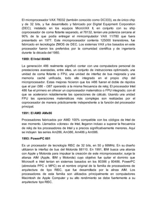 El microprocesador VAX 78032 (también conocido como DC333), es de único chip 
y de 32 bits, y fue desarrollado y fabricado por Digital Equipment Corporation 
(DEC); instalado en los equipos MicroVAX II, en conjunto con su ship 
coprocesador de coma flotante separado, el 78132, tenían una potencia cercana al 
90% de la que podía entregar el minicomputador VAX 11/780 que fuera 
presentado en 1977. Este microprocesador contenía 125000 transistores, fue 
fabricado en tecnologóa ZMOS de DEC. Los sistemas VAX y los basados en este 
procesador fueron los preferidos por la comunidad científica y de ingeniería 
durante la década del 1980. 
1989: El Intel 80486 
La generación 486 realmente significó contar con una computadora personal de 
prestaciones avanzadas, entre ellas, un conjunto de instrucciones optimizado, una 
unidad de coma flotante o FPU, una unidad de interfaz de bus mejorada y una 
memoria caché unificada, todo ello integrado en el propio chip del 
microprocesador. Estas mejoras hicieron que los i486 fueran el doble de rápidos 
que el par i386 - i387 operando a la misma frecuencia de reloj. El procesador Intel 
486 fue el primero en ofrecer un coprocesador matemático o FPU integrado; con él 
que se aceleraron notablemente las operaciones de cálculo. Usando una unidad 
FPU las operaciones matemáticas más complejas son realizadas por el 
coprocesador de manera prácticamente independiente a la función del procesador 
principal. 
1991: El AMD AMx86 
Procesadores fabricados por AMD 100% compatible con los códigos de Intel de 
ese momento. Llamados «clones» de Intel, llegaron incluso a superar la frecuencia 
de reloj de los procesadores de Intel y a precios significativamente menores. Aquí 
se incluyen las series Am286, Am386, Am486 y Am586. 
1993: PowerPC 601 
Es un procesador de tecnología RISC de 32 bits, en 50 y 66MHz. En su diseño 
utilizaron la interfaz de bus del Motorola 88110. En 1991, IBM busca una alianza 
con Apple y Motorola para impulsar la creación de este microprocesador, surge la 
alianza AIM (Apple, IBM y Motorola) cuyo objetivo fue quitar el dominio que 
Microsoft e Intel tenían en sistemas basados en los 80386 y 80486. PowerPC 
(abreviada PPC o MPC) es el nombre original de la familia de procesadores de 
arquitectura de tipo RISC, que fue desarrollada por la alinza AIM. Los 
procesadores de esta familia son utilizados principalmente en computadores 
Macintosh de Apple Computer y su alto rendimiento se debe fuertemente a su 
arquitectura tipo RISC. 
 