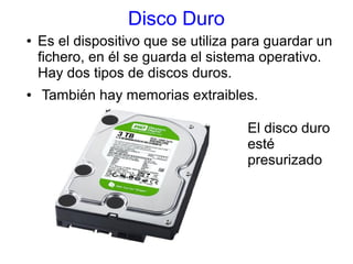 Disco Duro 
● Es el dispositivo que se utiliza para guardar un 
fichero, en él se guarda el sistema operativo. 
Hay dos tipos de discos duros. 
● También hay memorias extraibles. 
El disco duro 
esté 
presurizado 
 
