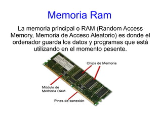 Memoria Ram 
La memoria principal o RAM (Random Access 
Memory, Memoria de Acceso Aleatorio) es donde el 
ordenador guarda los datos y programas que está 
utilizando en el momento pesente. 
 