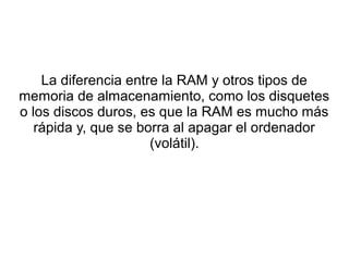 La diferencia entre la RAM y otros tipos de 
memoria de almacenamiento, como los disquetes 
o los discos duros, es que la RAM es mucho más 
rápida y, que se borra al apagar el ordenador 
(volátil). 
 