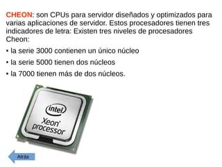 CHEON: son CPUs para servidor diseñados y optimizados para
varias aplicaciones de servidor. Estos procesadores tienen tres
indicadores de letra: Existen tres niveles de procesadores
Cheon:
● la serie 3000 contienen un único núcleo
● la serie 5000 tienen dos núcleos
● la 7000 tienen más de dos núcleos.
Atrás
 