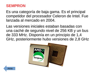 SEMPRON
Es una categoría de baja gama. Es el principal
competidor del procesador Celeron de Intel. Fue
lanzada al mercado en 2004.
Las versiones iniciales estaban basadas con
una caché de segundo nivel de 256 KB y un bus
de 333 MHz. Disponía en un principio de 1,4
GHz, posteriormente hubo versiones de 2,8 GHz
Atrás
 