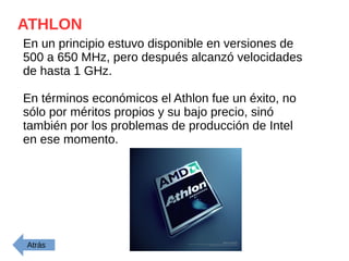 ATHLON
En un principio estuvo disponible en versiones de
500 a 650 MHz, pero después alcanzó velocidades
de hasta 1 GHz.
En términos económicos el Athlon fue un éxito, no
sólo por méritos propios y su bajo precio, sinó
también por los problemas de producción de Intel
en ese momento.
Atrás
 