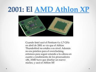 2001: El AMD Athlon XP
Cuando Intel sacó el Pentium 4 a 1,7 GHz
en abril de 2001 se vio que el Athlon
Thunderbird no estaba a su nivel. Además
no era práctico para el overclocking,
entonces para seguir estando a la cabeza en
cuanto a rendimiento de los procesadores
x86, AMD tuvo que diseñar un nuevo
núcleo, y sacó el Athlon XP.
 