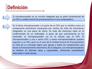 Definición
El microprocesador es un circuito integrado que es parte fundamental de
un CPU o unidad central de procesamiento en una computadora.
Se le llama microprocesador a la parte de un CPU que se clasifica como un
componente electrónico compuesto por cientos de miles de transistores
integrados en una placa de silicio. Se trata del elemento clave en la
conformación de un ordenador. A pesar de que comúnmente se los
confunde, el microprocesador no es lo mismo que el CPU. El
microprocesador a una o varias CPU, y varios microprocesadores pueden
soportar a un CPU, pero en el caso de la Unidad Central de Procesamiento
se trata de un concepto lógico que agrupa a todos los componentes que
hacen al funcionamiento electrónico de la máquina. Los microprocesadores
se diseñan en distintos tipos y capacidades, ofreciendo posibilidades
adecuadas a cada equipo.
 