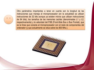 Otro parámetros importantes a tener en cuenta son la longitud de las
instrucciones que maneja el microprocesador (en la actualidad se utilizan
instrucciones de 32 bits aunque ya existen micros que utilizan instrucciones
de 64 bits), los tamaños de las memorias cachés (denominadas L1 y L2,
respectivamente) y la velocidad del FSB (Front-Side Bus o Bus Frontal), que
es la línea que conecta al microprocesador con el resto de componentes del
ordenador (y que actualmente se sitúa sobre los 800 Mhz.).
 