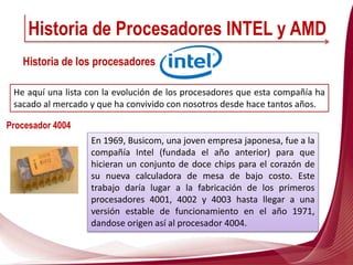 En 1969, Busicom, una joven empresa japonesa, fue a la
compañía Intel (fundada el año anterior) para que
hicieran un conjunto de doce chips para el corazón de
su nueva calculadora de mesa de bajo costo. Este
trabajo daría lugar a la fabricación de los primeros
procesadores 4001, 4002 y 4003 hasta llegar a una
versión estable de funcionamiento en el año 1971,
dandose origen así al procesador 4004.
Historia de Procesadores INTEL y AMD
Historia de los procesadores
He aquí una lista con la evolución de los procesadores que esta compañía ha
sacado al mercado y que ha convivido con nosotros desde hace tantos años.
Procesador 4004
 