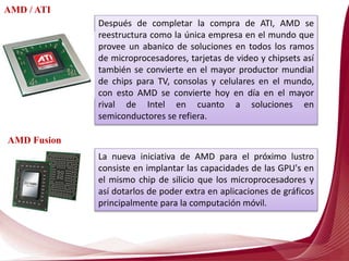 La nueva iniciativa de AMD para el próximo lustro
consiste en implantar las capacidades de las GPU's en
el mismo chip de silicio que los microprocesadores y
así dotarlos de poder extra en aplicaciones de gráficos
principalmente para la computación móvil.
Después de completar la compra de ATI, AMD se
reestructura como la única empresa en el mundo que
provee un abanico de soluciones en todos los ramos
de microprocesadores, tarjetas de video y chipsets así
también se convierte en el mayor productor mundial
de chips para TV, consolas y celulares en el mundo,
con esto AMD se convierte hoy en día en el mayor
rival de Intel en cuanto a soluciones en
semiconductores se refiera.
AMD / ATI
AMD Fusion
 